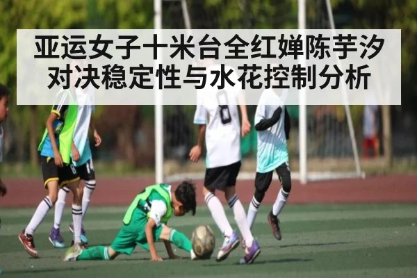 亚运女子十米台全红婵陈芋汐对决稳定性与水花控制分析